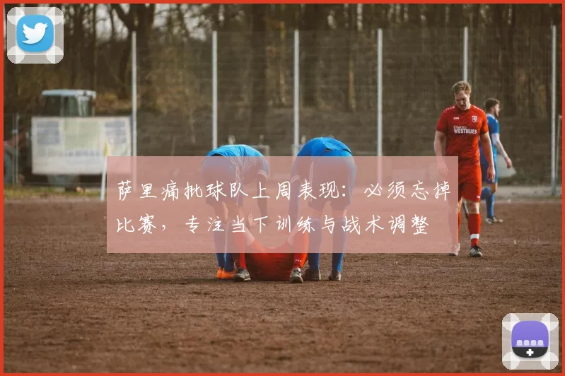 萨里痛批球队上周表现:必须忘掉比赛,专注当下训练与战术调整