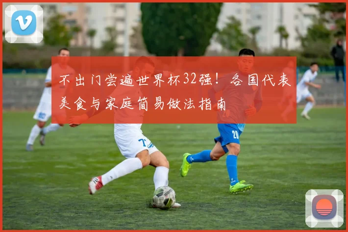 不出门尝遍世界杯32强！各国代表美食与家庭简易做法指南