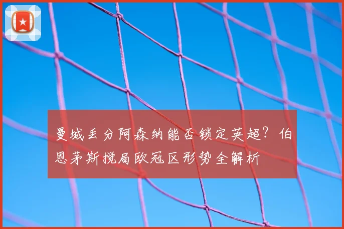 曼城丢分阿森纳能否锁定英超？伯恩茅斯搅局欧冠区形势全解析