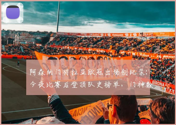 阿森纳门将拉亚欧冠出场创纪录:今夜比赛后登顶队史榜单,门神数据全解析