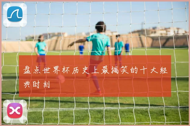 盘点世界杯历史上最搞笑的十大经典时刻