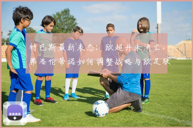 特巴斯最新表态:欧超并未消亡,弗洛伦蒂诺如何调整战略与欧足联博弈?